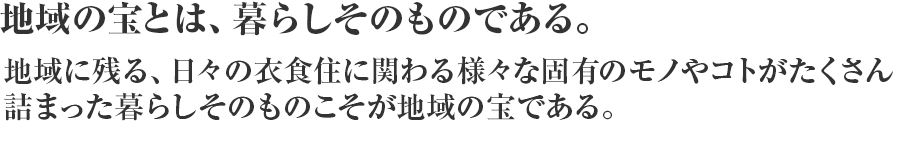 地域の宝とは、暮らしそのものである。地域に残る、日々の衣食住に関わる様々な固有のモノやコトがたくさん詰まった暮らしそのものこそが地域の宝である。