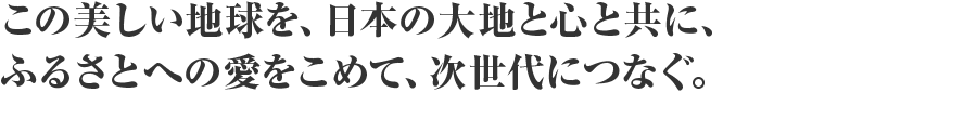 この美しい地球を、日本の大地と心と共に、ふるさとへの愛をこめて、次世代につなぐ。