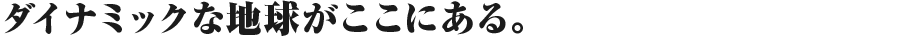 ダイナミックな地球がここにある。
