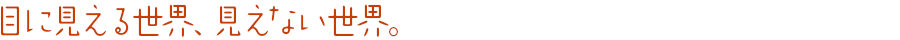 目に見える世界、見えない世界。