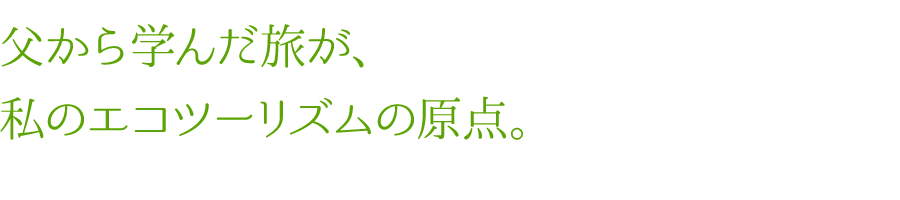 父から学んだ旅が、私のエコツーリズムの原点。