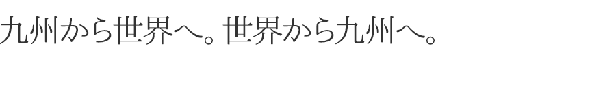 九州から世界へ。世界から九州へ。