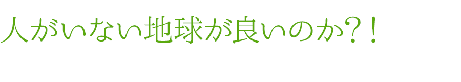 人がいない地球が良いのか？！